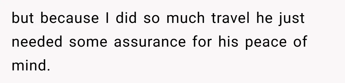 but because I did so much travel he just needed some assurance for his peace of mind.