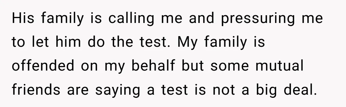 His family is calling me and pressuring me to let him do the test. My family is offended on my behalf but some mutual friends are saying a test is...