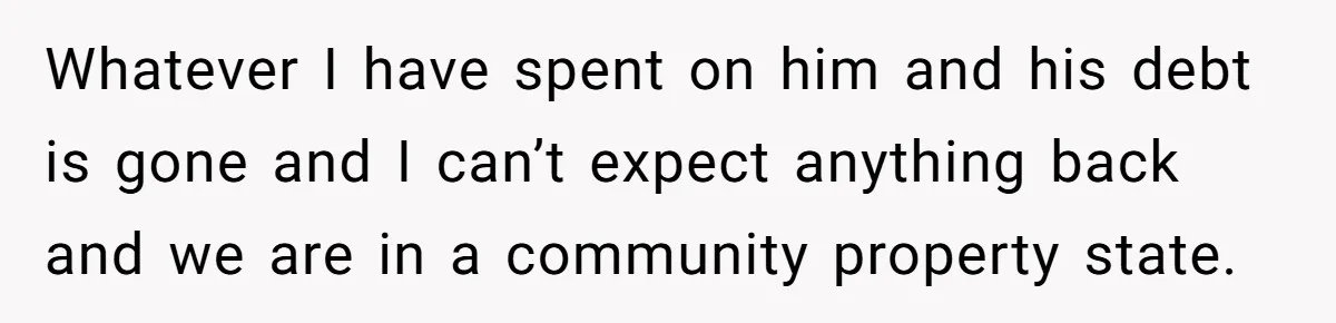 Whatever I have spent on him and his debt is gone and I can’t expect anything back and we are in a community property state.