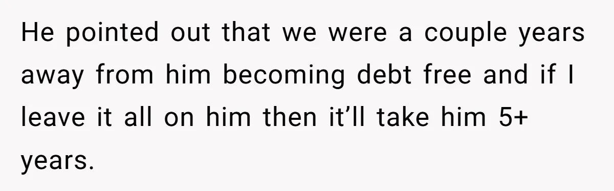 He pointed out that we were a couple years away from him becoming debt free and if I leave it all on him then it’ll take him 5+ years.