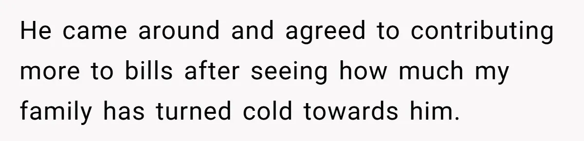 He came around and agreed to contributing more to bills after seeing how much my family has turned cold towards him.