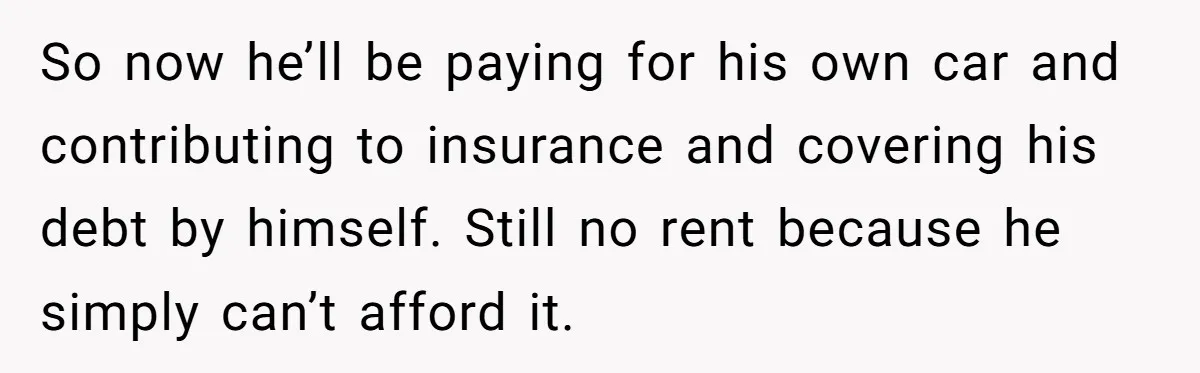 So now he’ll be paying for his own car and contributing to insurance and covering his debt by himself. Still no rent because he simply can’t afford it.