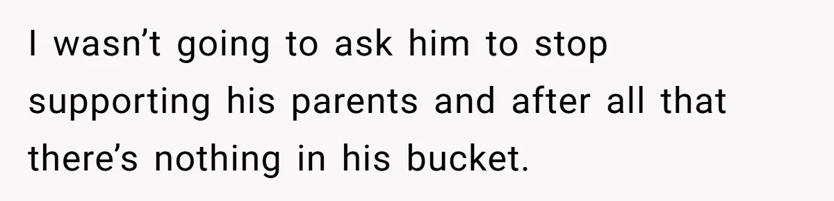 I wasn’t going to ask him to stop supporting his parents and after all that there’s nothing in his bucket.