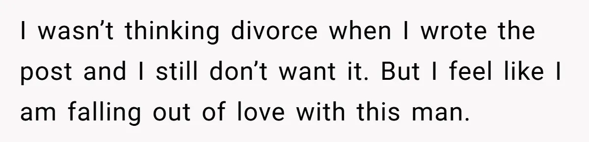 I wasn’t thinking divorce when I wrote the post and I still don’t want it. But I feel like I am falling out of love with this man.