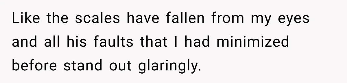Like the scales have fallen from my eyes and all his faults that I had minimized before stand out glaringly.