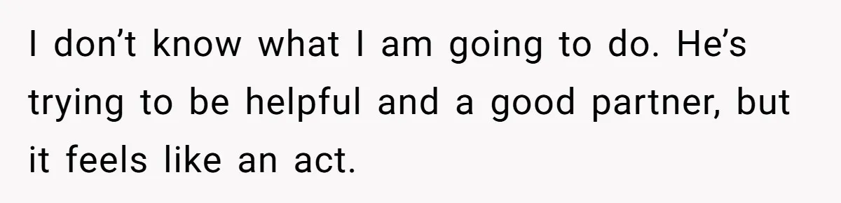I don’t know what I am going to do. He’s trying to be helpful and a good partner, but it feels like an act.