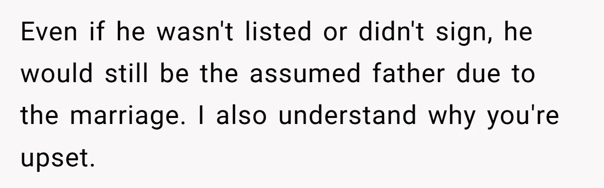Even if he wasn't listed or didn't sign, he would still be the assumed father due to the marriage. I also understand why you're upset.