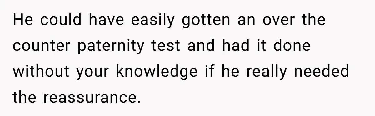 He could have easily gotten an over the counter paternity test and had it done without your knowledge if he really needed the reassurance.