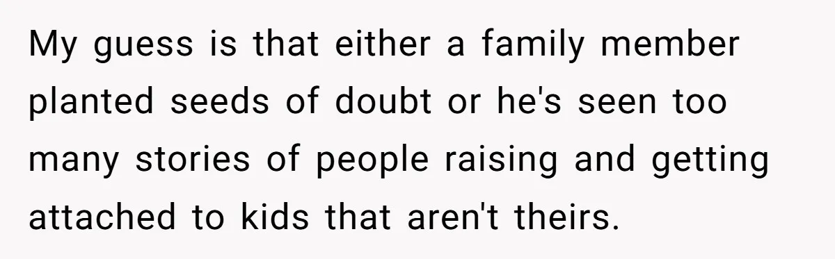 My guess is that either a family member planted seeds of doubt or he's seen too many stories of people raising and getting attached to kids that aren't theirs.