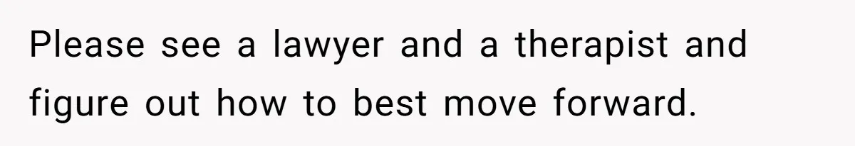 Please see a lawyer and a therapist and figure out how to best move forward.