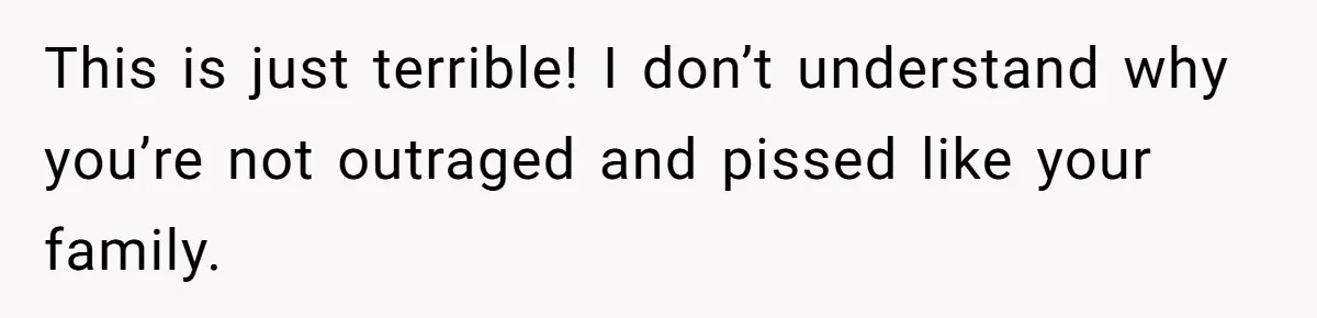 This is just terrible! I don’t understand why you’re not outraged and pissed like your family.