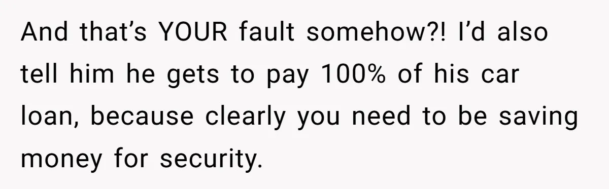 And that’s YOUR fault somehow?! I’d also tell him he gets to pay 100% of his car loan, because clearly you need to be saving money for security.