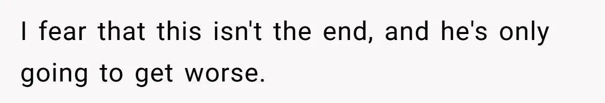 I fear that this isn't the end, and he's only going to get worse.
