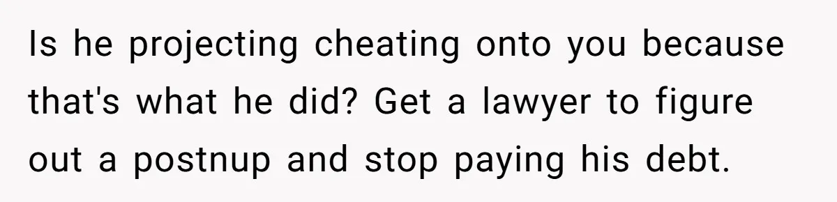 Is he projecting cheating onto you because that's what he did? Get a lawyer to figure out a postnup and stop paying his debt.
