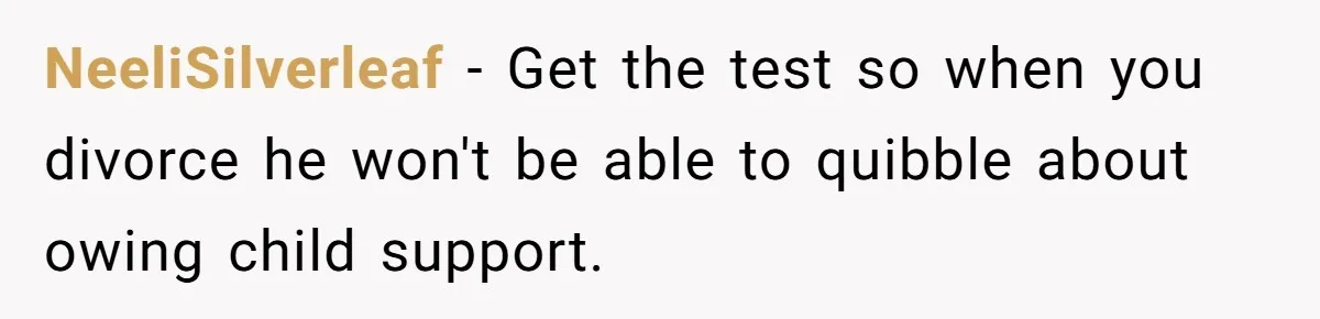 NeeliSilverleaf − Get the test so when you divorce he won't be able to quibble about owing child support.