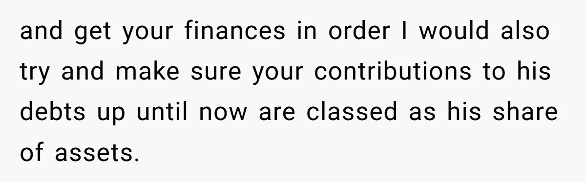 and get your finances in order I would also try and make sure your contributions to his debts up until now are classed as his share of assets.