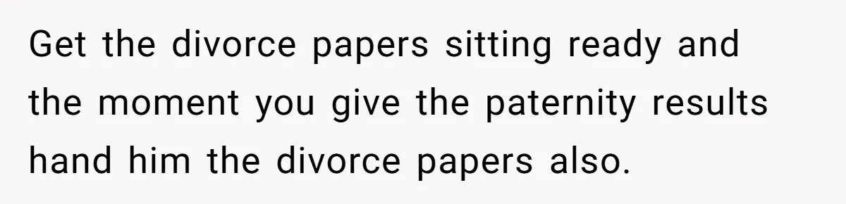 Get the divorce papers sitting ready and the moment you give the paternity results hand him the divorce papers also.