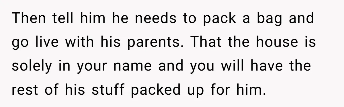 Then tell him he needs to pack a bag and go live with his parents. That the house is solely in your name and you will have the rest of...