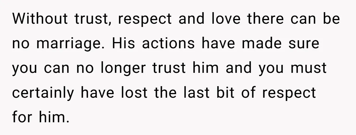 Without trust, respect and love there can be no marriage. His actions have made sure you can no longer trust him and you must certainly have lost the last bit...