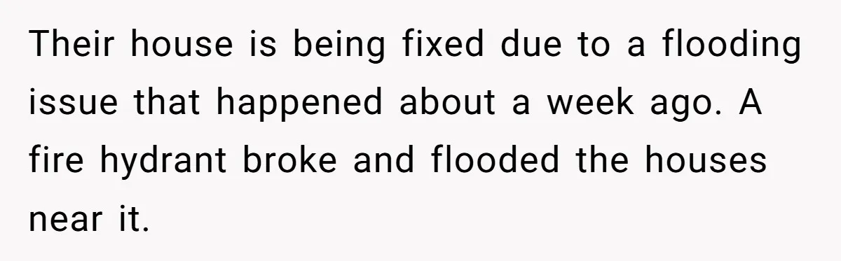 Their house is being fixed due to a flooding issue that happened about a week ago. A fire hydrant broke and flooded the houses near it.