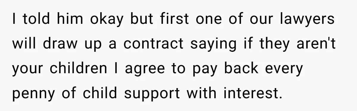I told him okay but first one of our lawyers will draw up a contract saying if they aren't your children I agree to pay back every penny of child...