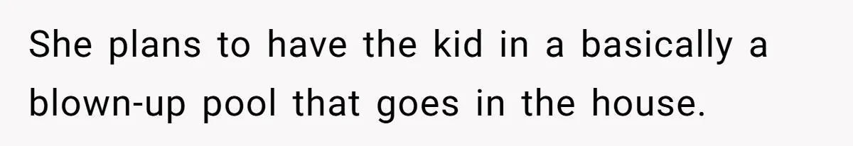 She plans to have the kid in a basically a blown-up pool that goes in the house.