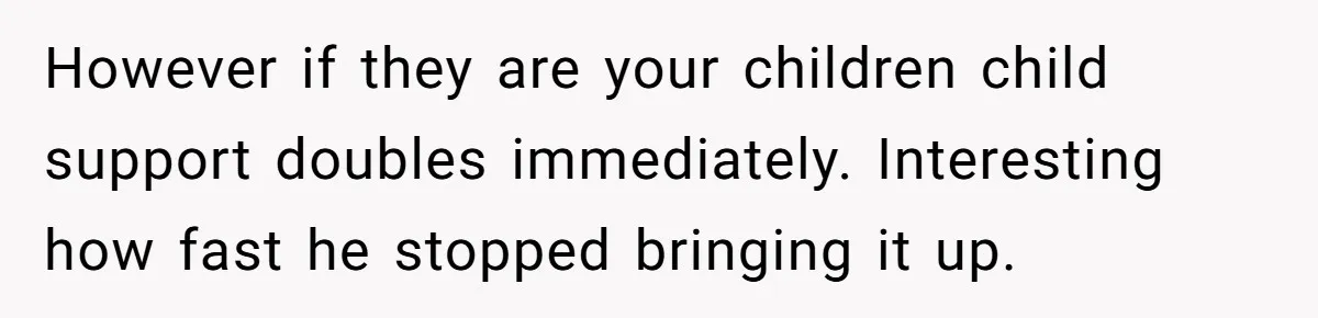 However if they are your children child support doubles immediately. Interesting how fast he stopped bringing it up.