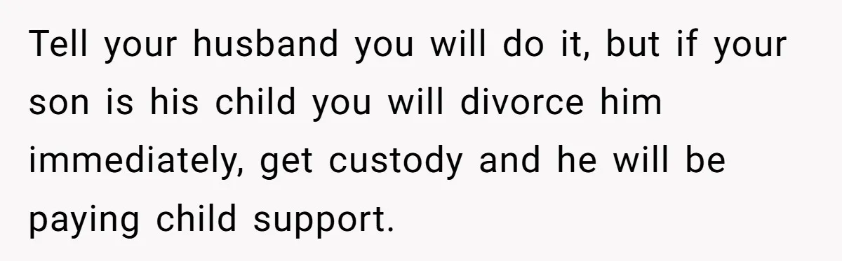 Tell your husband you will do it, but if your son is his child you will divorce him immediately, get custody and he will be paying child support.