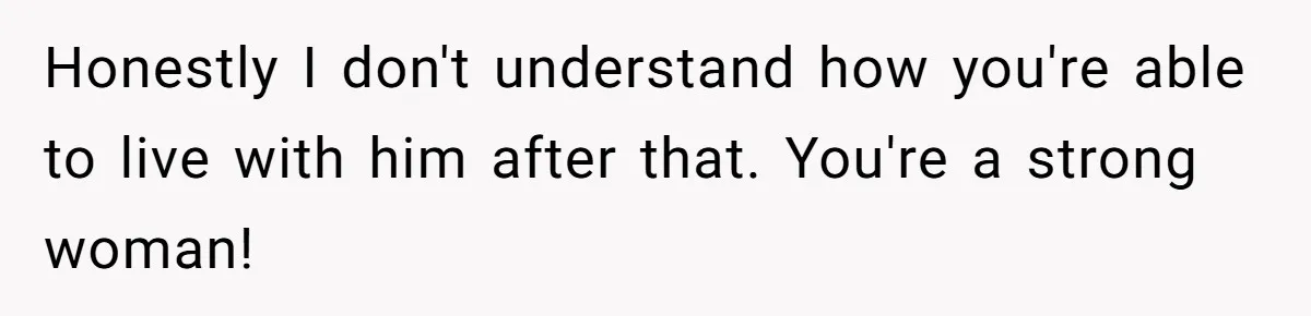 Honestly I don't understand how you're able to live with him after that. You're a strong woman!