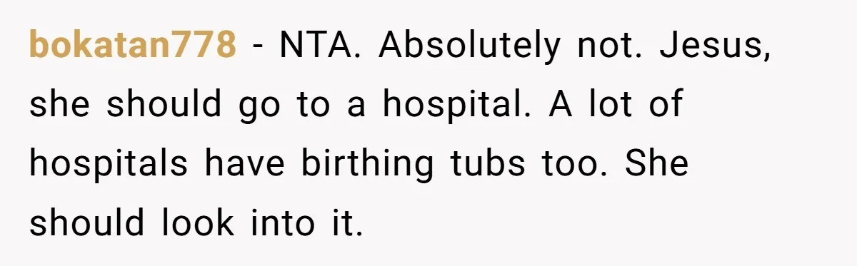 bokatan778 − NTA. Absolutely not. Jesus, she should go to a hospital. A lot of hospitals have birthing tubs too. She should look into it.
