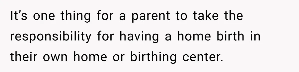 It’s one thing for a parent to take the responsibility for having a home birth in their own home or birthing center.