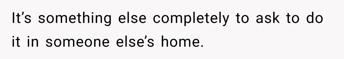 It’s something else completely to ask to do it in someone else’s home.
