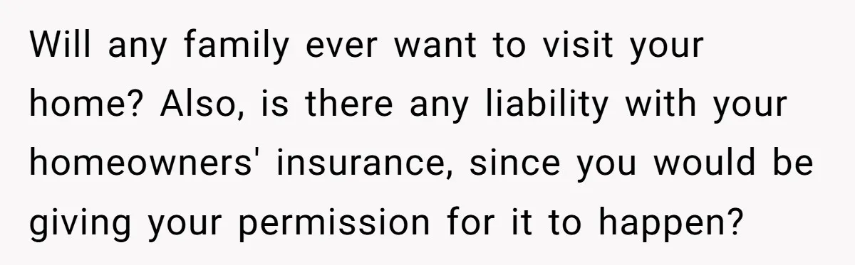 Will any family ever want to visit your home? Also, is there any liability with your homeowners' insurance, since you would be giving your permission for it to happen?