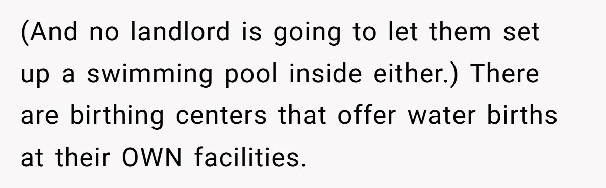 (And no landlord is going to let them set up a swimming pool inside either.) There are birthing centers that offer water births at their OWN facilities.