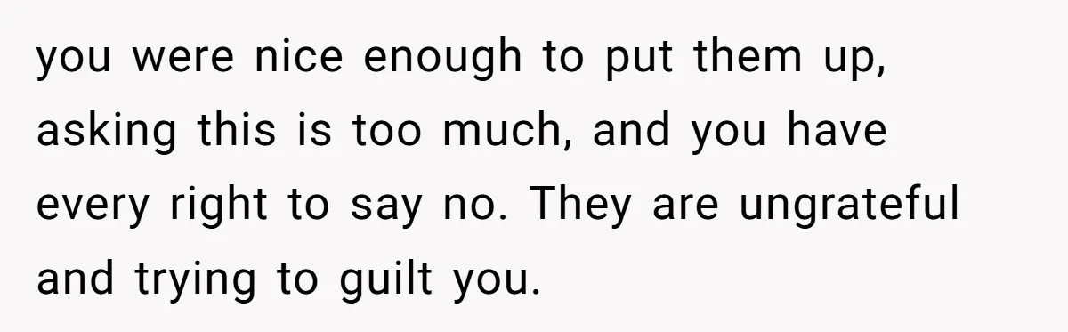 you were nice enough to put them up, asking this is too much, and you have every right to say no. They are ungrateful and trying to guilt you.