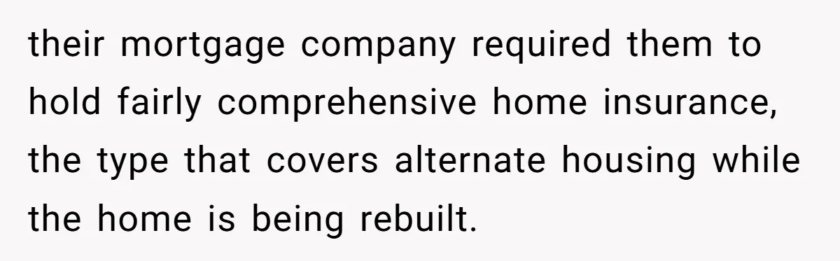 their mortgage company required them to hold fairly comprehensive home insurance, the type that covers alternate housing while the home is being rebuilt.