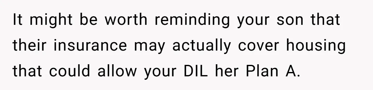 It might be worth reminding your son that their insurance may actually cover housing that could allow your DIL her Plan A.