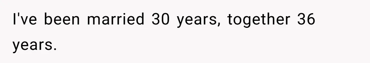 I've been married 30 years, together 36 years.