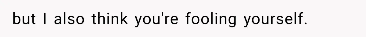 but I also think you're fooling yourself.