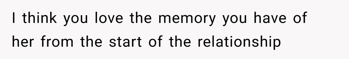 I think you love the memory you have of her from the start of the relationship