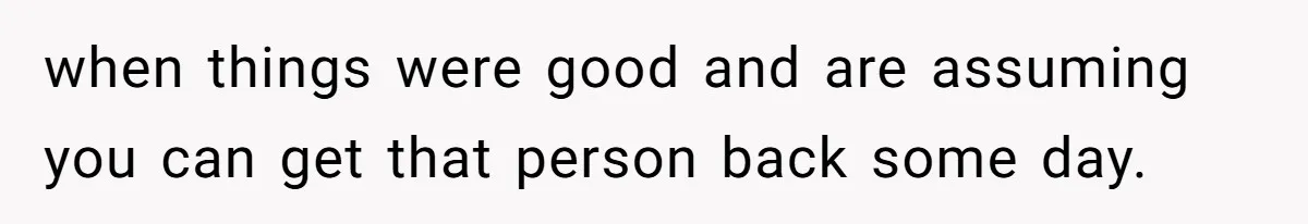 when things were good and are assuming you can get that person back some day.