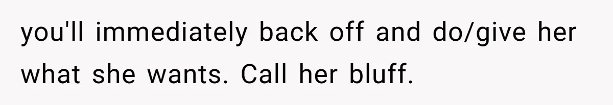 you'll immediately back off and do/give her what she wants. Call her bluff.