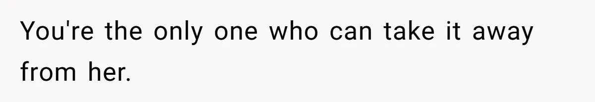 You're the only one who can take it away from her.