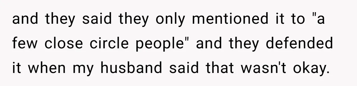 and they said they only mentioned it to "a few close circle people" and they defended it when my husband said that wasn't okay.