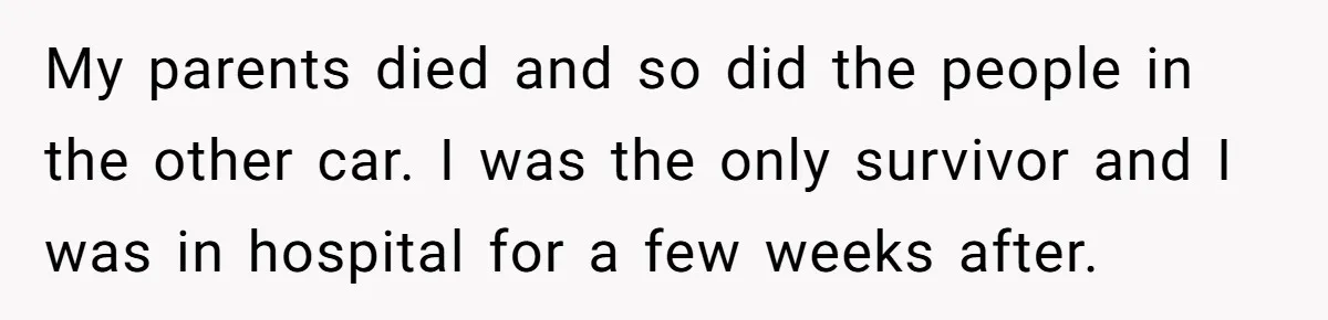 My parents died and so did the people in the other car. I was the only survivor and I was in hospital for a few weeks after.