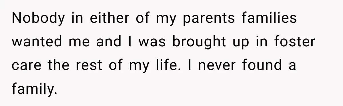 Nobody in either of my parents families wanted me and I was brought up in foster care the rest of my life. I never found a family.