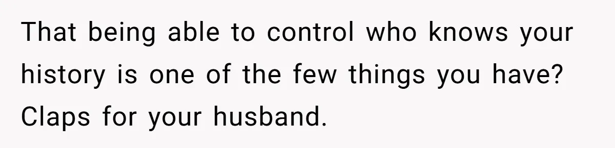 That being able to control who knows your history is one of the few things you have? Claps for your husband.