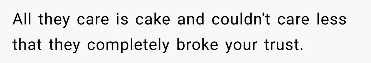 All they care is cake and couldn't care less that they completely broke your trust.