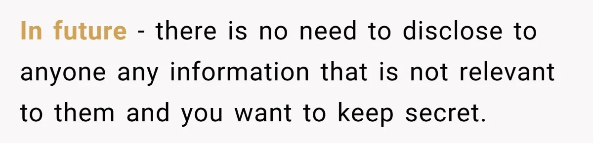 In future - there is no need to disclose to anyone any information that is not relevant to them and you want to keep secret.