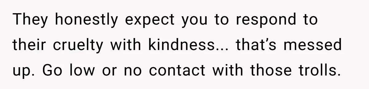 They honestly expect you to respond to their cruelty with kindness... that’s messed up. Go low or no contact with those trolls.
